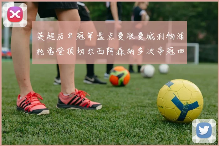 英超历年冠军盘点曼联曼城利物浦轮番登顶切尔西阿森纳多次争冠回顾