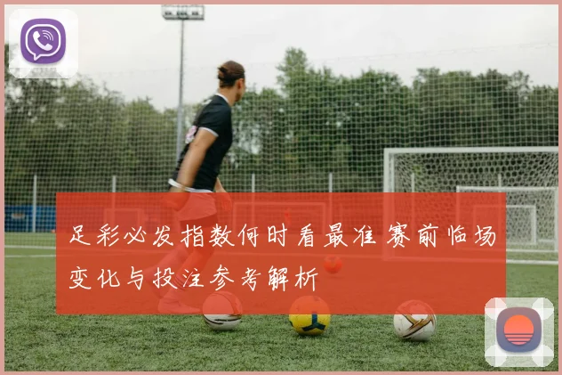 足彩必发指数何时看最准 赛前临场变化与投注参考解析