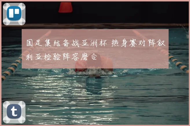 国足集结备战亚洲杯 热身赛对阵叙利亚检验阵容磨合