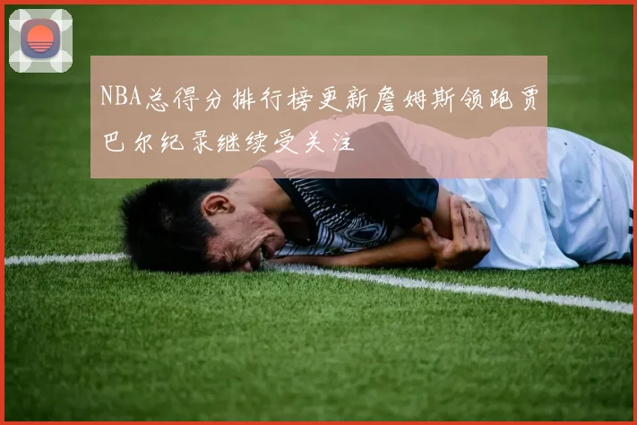 NBA总得分排行榜更新詹姆斯领跑贾巴尔纪录继续受关注