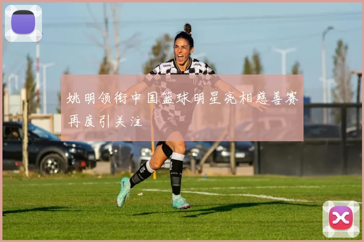 姚明领衔中国篮球明星亮相慈善赛再度引关注