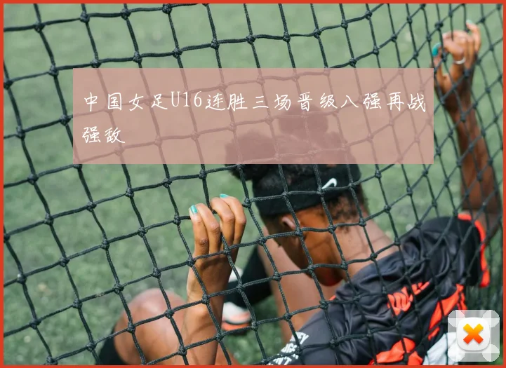 中国女足U16连胜三场晋级八强再战强敌