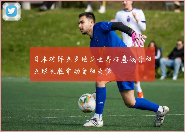 日本对阵克罗地亚世界杯鏖战升级点球决胜牵动晋级走势