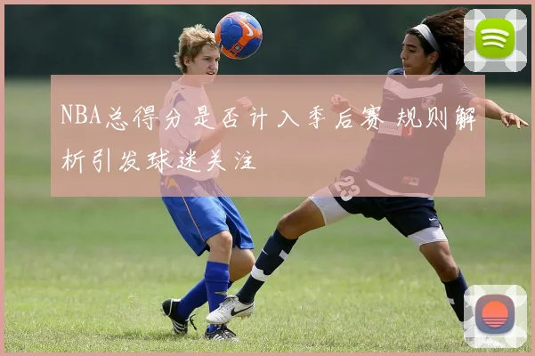 NBA总得分是否计入季后赛 规则解析引发球迷关注