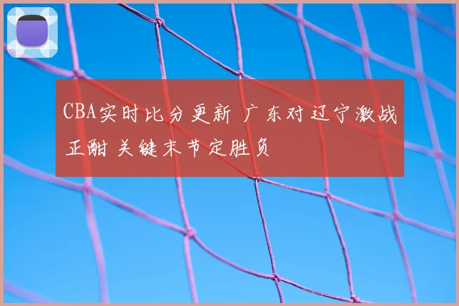 CBA实时比分更新 广东对辽宁激战正酣 关键末节定胜负