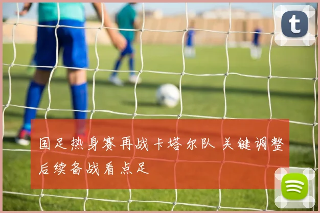 国足热身赛再战卡塔尔队 关键调整后续备战看点足