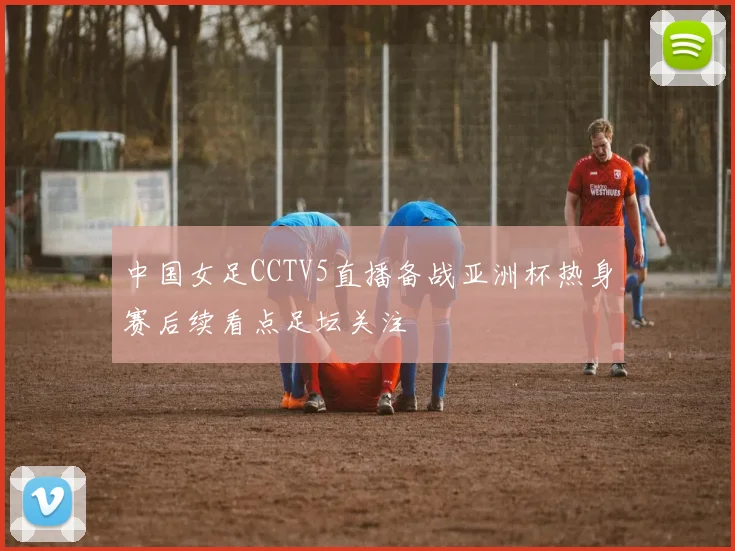 中国女足CCTV5直播备战亚洲杯热身赛后续看点足坛关注