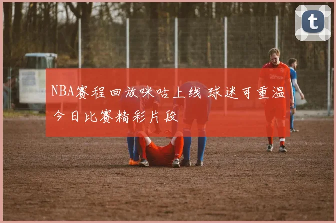 NBA赛程回放咪咕上线 球迷可重温今日比赛精彩片段