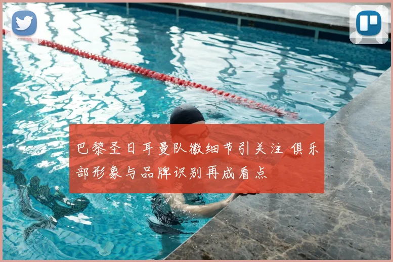 巴黎圣日耳曼队徽细节引关注 俱乐部形象与品牌识别再成看点