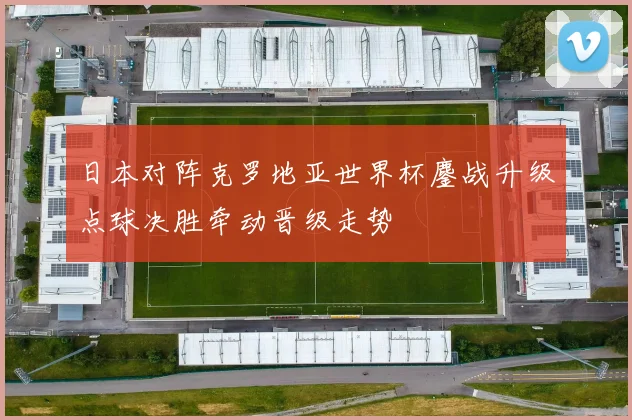 日本对阵克罗地亚世界杯鏖战升级点球决胜牵动晋级走势