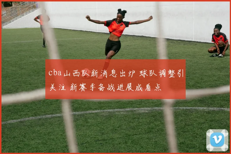 cba山西队新消息出炉 球队调整引关注 新赛季备战进展成看点