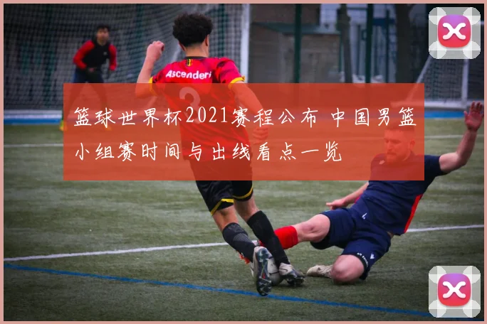 篮球世界杯2021赛程公布 中国男篮小组赛时间与出线看点一览