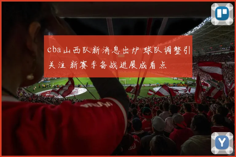 cba山西队新消息出炉 球队调整引关注 新赛季备战进展成看点