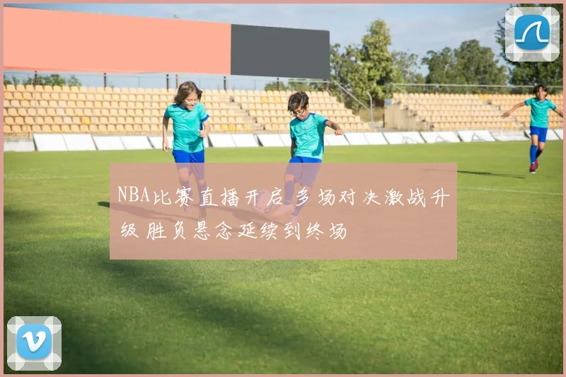 NBA比赛直播开启 多场对决激战升级 胜负悬念延续到终场