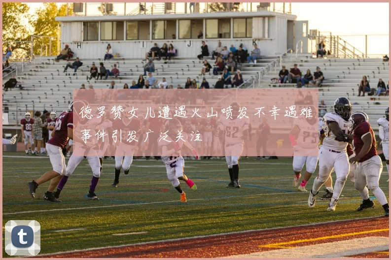 德罗赞女儿遭遇火山喷发不幸遇难事件引发广泛关注