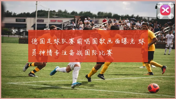 德国足球队赛前唱国歌画面曝光 球员神情专注备战国际比赛