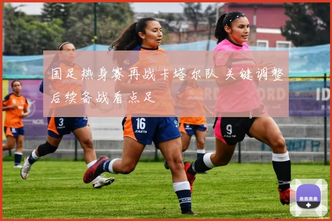 国足热身赛再战卡塔尔队 关键调整后续备战看点足