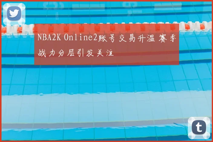NBA2K Online2账号交易升温 赛季战力分层引发关注