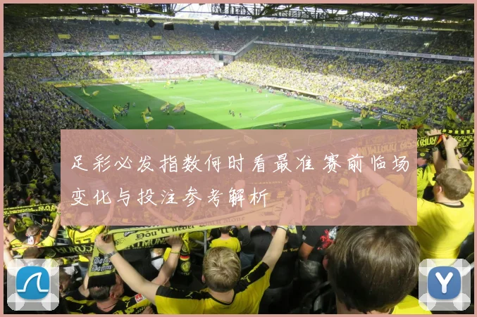 足彩必发指数何时看最准 赛前临场变化与投注参考解析