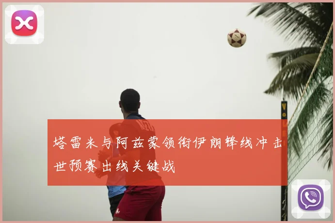 塔雷米与阿兹蒙领衔伊朗锋线冲击世预赛出线关键战