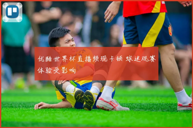 优酷世界杯直播频现卡顿 球迷观赛体验受影响
