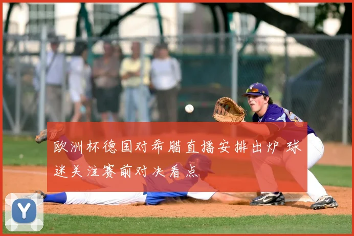 欧洲杯德国对希腊直播安排出炉 球迷关注赛前对决看点